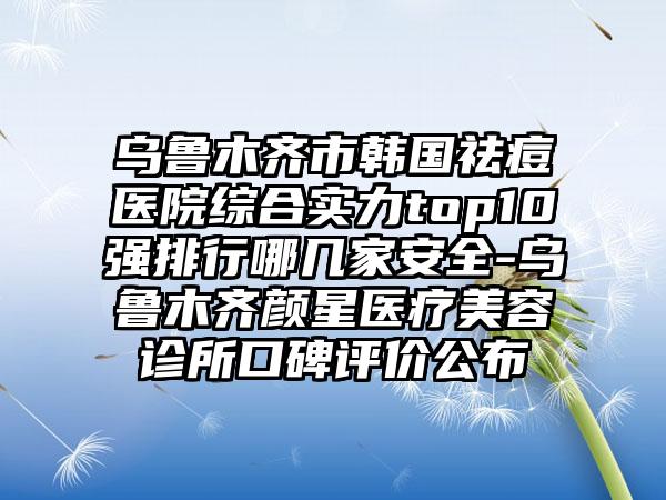 乌鲁木齐市韩国祛痘医院综合实力top10强排行哪几家安全-乌鲁木齐颜星医疗美容诊所口碑评价公布