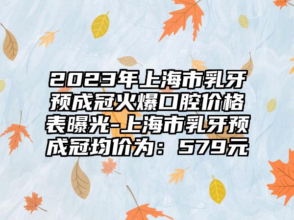 2023年上海市乳牙预成冠火爆口腔价格表曝光-上海市乳牙预成冠均价为:579元