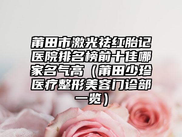 莆田市激光祛红胎记医院排名榜前十佳哪家名气高(莆田少珍医疗整形美容门诊部一览)