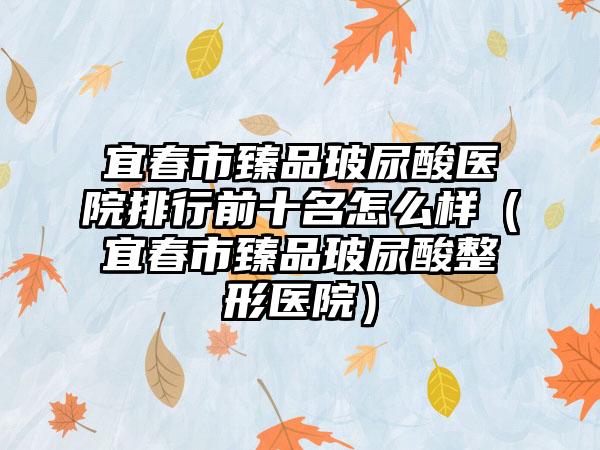 宜春市臻品玻尿酸医院排行前十名怎么样(宜春市臻品玻尿酸整形医院)