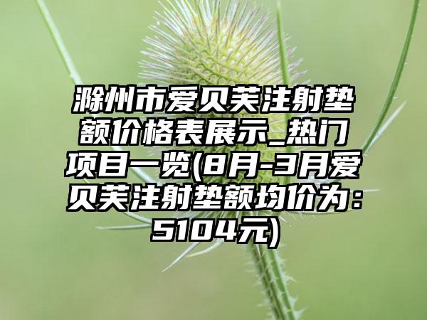 滁州市爱贝芙注射垫额价格表展示_热门项目一览(8月-3月爱贝芙注射垫额均价为:5104元)