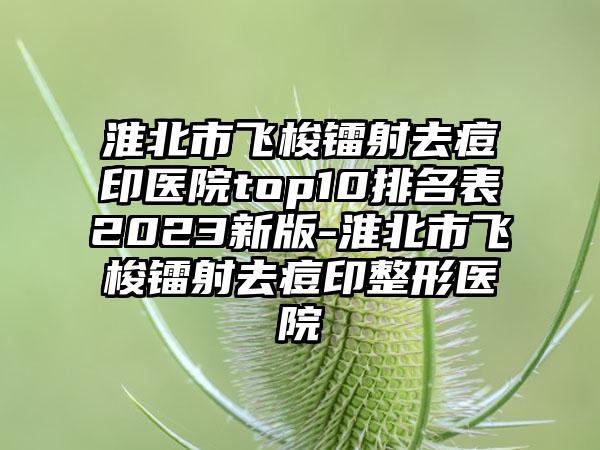 淮北市飞梭镭射去痘印医院top10排名表2023新版-淮北市飞梭镭射去痘印整形医院