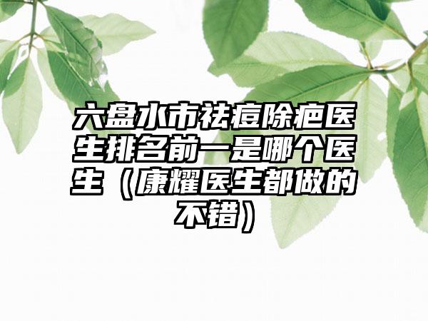 六盘水市祛痘除疤医生排名前一是哪个医生(康耀医生都做的不错)