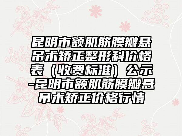 昆明市额肌筋膜瓣悬吊术矫正整形科价格表(收费标准)公示-昆明市额肌筋膜瓣悬吊术矫正价格行情
