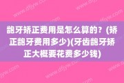 龅牙矫正费用是怎么算的？(矫正龅牙费用多少)(牙齿龅牙矫正大概要花费多少钱)