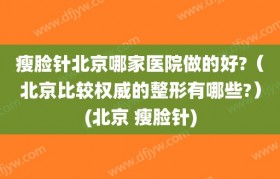 瘦脸针北京哪家医院做的好?（北京比较权威的整形有哪些?）(北京 瘦脸针)