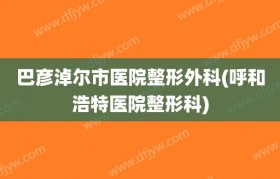 巴彦淖尔市医院整形外科(呼和浩特医院整形科)
