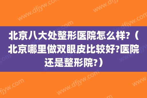 北京八大处整形医院怎么样?(北京哪里做双眼皮比较好?医院还是整形院?)