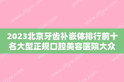 2023北京牙齿补嵌体排行前十名大型正规口腔美容医院大众推荐！北京保合怡华口腔门诊部实力靠前