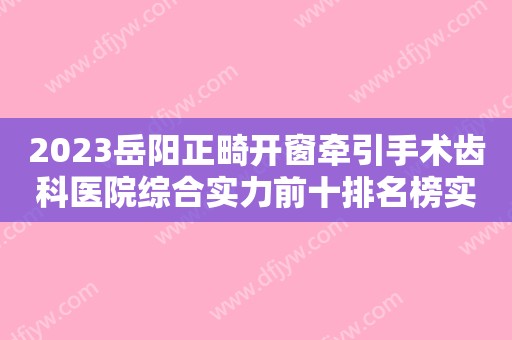 2023岳阳正畸开窗牵引手术齿科医院综合实力前十排名榜实力大推荐！岳阳红杉树口腔医院高品质、口碑好