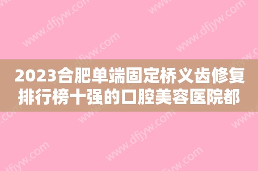 2023合肥单端固定桥义齿修复排行榜十强的口腔美容医院都有谁？合肥安齿口腔门诊部实力有的挑