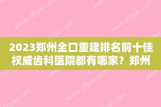 2023郑州全口重建排名前十佳权威齿科医院都有哪家？郑州悦美口腔医院排行榜前十有的挑