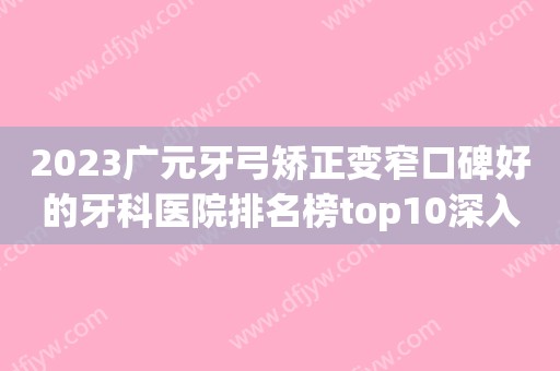 2023广元牙弓矫正变窄口碑好的牙科医院排名榜top10深入盘点！广元好牙医口腔门诊部业内威望高！