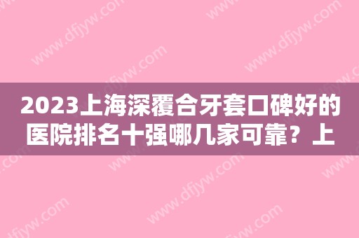 2023上海深覆合牙套口碑好的医院排名十强哪几家可靠？上海新达口腔门诊部口碑、价格超赞