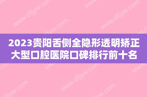 2023贵阳舌侧全隐形透明矫正大型口腔医院口碑排行前十名正式亮相！贵阳德韩口腔榜一毫无悬念