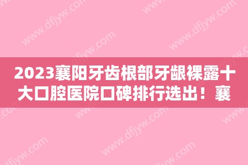 2023襄阳牙齿根部牙龈裸露十大口腔医院口碑排行选出！襄阳圣博口腔门诊部这些医院推荐给您