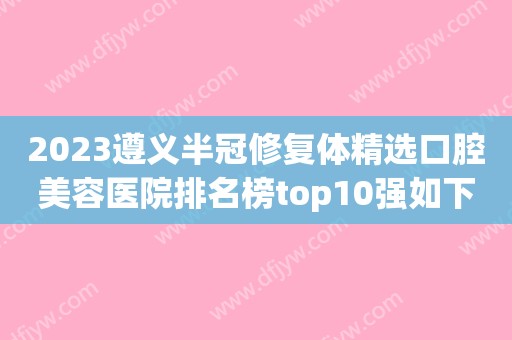 2023遵义半冠修复体精选口腔美容医院排名榜top10强如下，遵义金科口腔锁定前三！