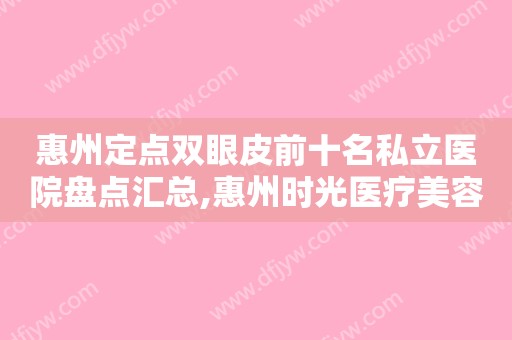 惠州定点双眼皮前十名私立医院盘点汇总,惠州时光医疗美容门诊部值得收藏