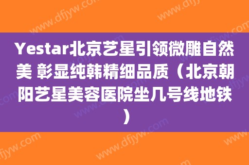 Yestar北京艺星引领微雕自然美 彰显纯韩精细品质(北京朝阳艺星美容医院坐几号线地铁)