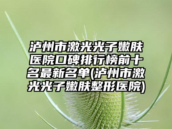 泸州市激光光子嫩肤医院口碑排行榜前十名最新名单(泸州市激光光子嫩肤整形医院)