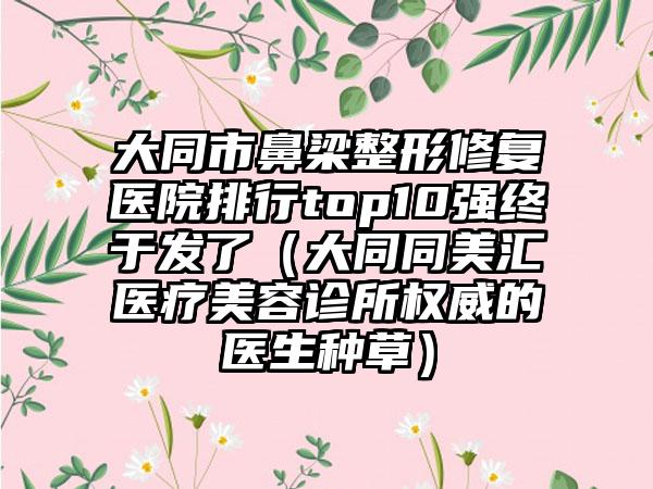 大同市鼻梁整形修复医院排行top10强终于发了(大同同美汇医疗美容诊所权威的医生种草)