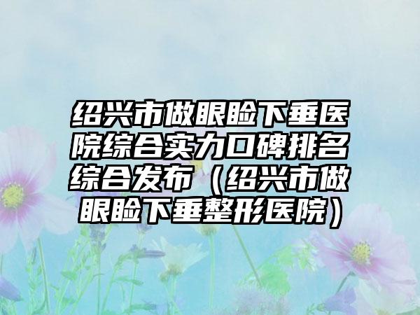 绍兴市做眼睑下垂医院综合实力口碑排名综合发布(绍兴市做眼睑下垂整形医院)