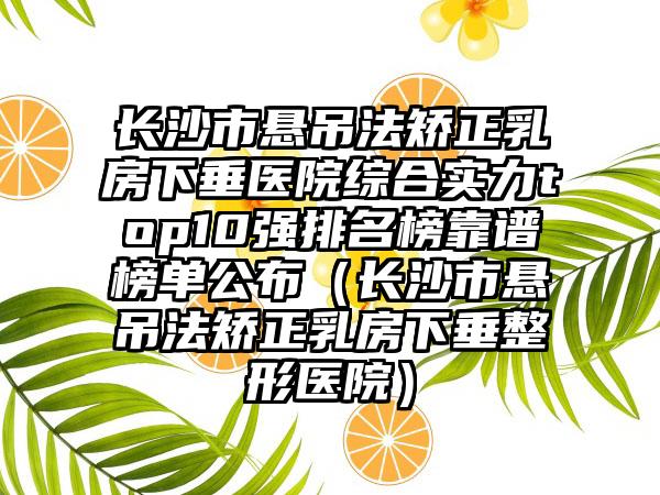 长沙市悬吊法矫正乳房下垂医院综合实力top10强排名榜靠谱榜单公布(长沙市悬吊法矫正乳房下垂整形医院)