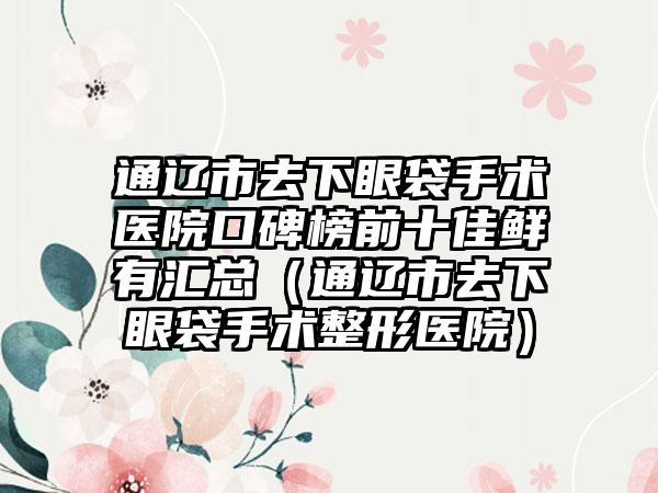 通辽市去下眼袋手术医院口碑榜前十佳鲜有汇总(通辽市去下眼袋手术整形医院)