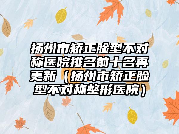 扬州市矫正脸型不对称医院排名前十名再更新(扬州市矫正脸型不对称整形医院)