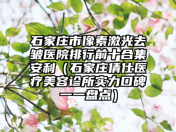 石家庄市像素激光去皱医院排行前十合集安利(石家庄倩仕医疗美容诊所实力口碑一一盘点)
