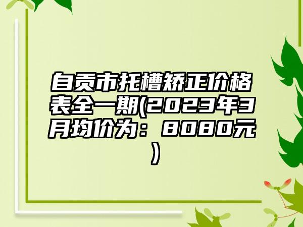 自贡市托槽矫正价格表全一期(2023年3月均价为:8080元)