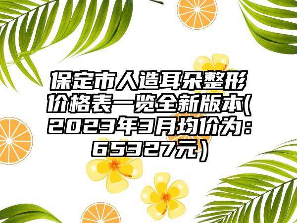 保定市人造耳朵整形价格表一览全新版本(2023年3月均价为:65327元)
