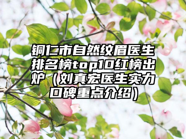 铜仁市自然纹眉医生排名榜top10红榜出炉(刘真宏医生实力口碑重点介绍)