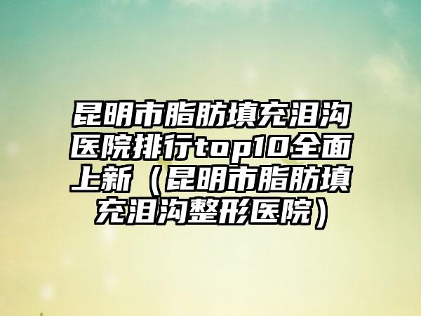 昆明市脂肪填充泪沟医院排行top10全面上新(昆明市脂肪填充泪沟整形医院)
