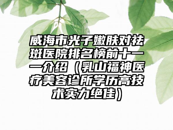 威海市光子嫩肤对祛斑医院排名榜前十一一介绍(乳山福神医疗美容诊所学历高技术实力绝佳)