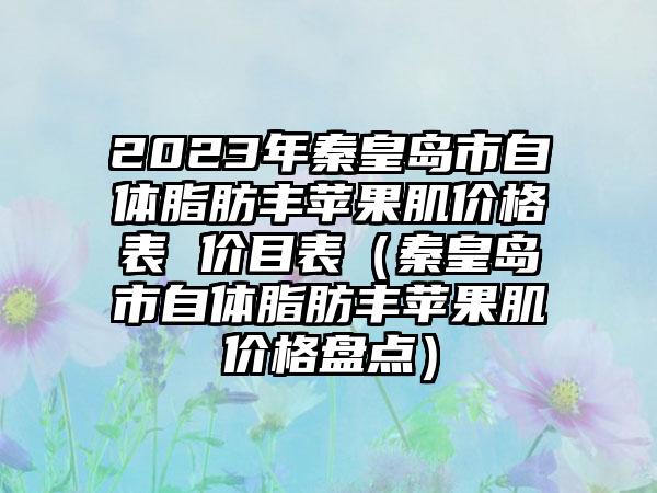 2023年秦皇岛市自体脂肪丰苹果肌价格表 价目表(秦皇岛市自体脂肪丰苹果肌价格盘点)