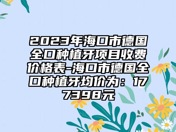 2023年海口市德国全口种植牙项目收费价格表-海口市德国全口种植牙均价为:177398元