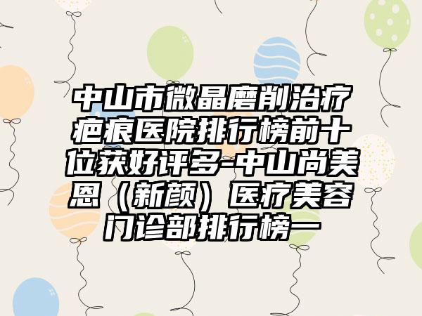 中山市微晶磨削治疗疤痕医院排行榜前十位获好评多-中山尚美恩(新颜)医疗美容门诊部排行榜一