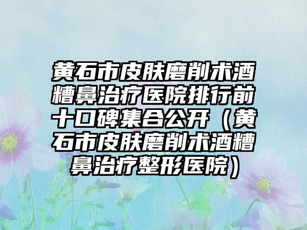黄石市皮肤磨削术酒糟鼻治疗医院排行前十口碑集合公开(黄石市皮肤磨削术酒糟鼻治疗整形医院)