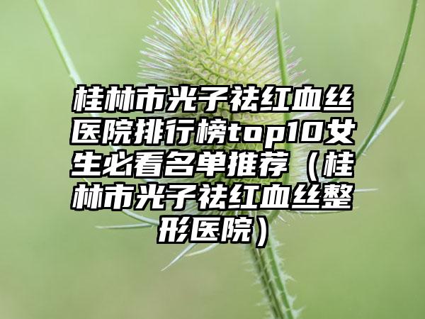 桂林市光子祛红血丝医院排行榜top10女生必看名单推荐(桂林市光子祛红血丝整形医院)