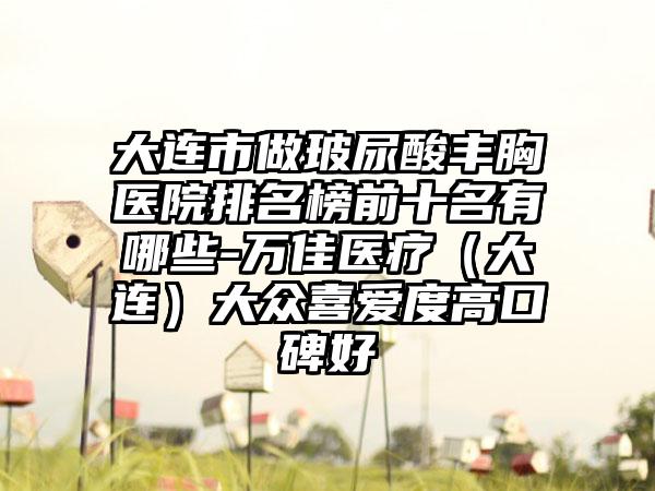 大连市做玻尿酸丰胸医院排名榜前十名有哪些-万佳医疗(大连)大众喜爱度高口碑好