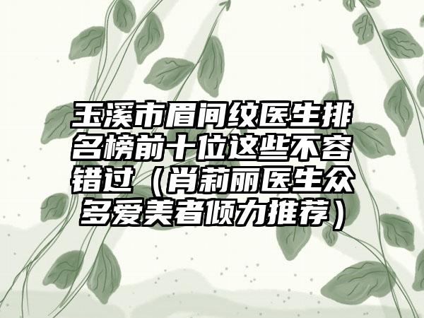 玉溪市眉间纹医生排名榜前十位这些不容错过(肖莉丽医生众多爱美者倾力推荐)