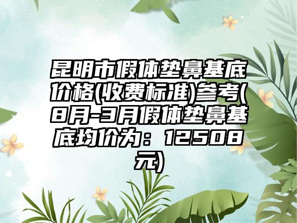 昆明市假体垫鼻基底价格(收费标准)参考(8月-3月假体垫鼻基底均价为:12508元)