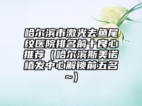 哈尔滨市激光去鱼尾纹医院排名前十良心推荐(哈尔滨斯美诺植发中心解锁前五名~)