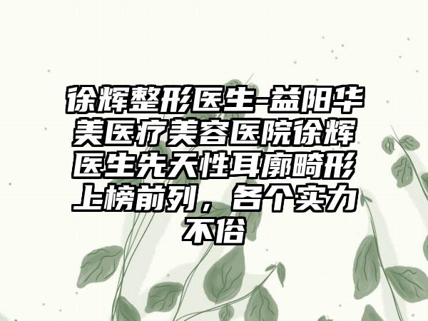徐辉整形医生-益阳华美医疗美容医院徐辉医生先天性耳廓畸形上榜前列,各个实力不俗