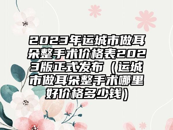2023年运城市做耳朵整手术价格表2023版正式发布(运城市做耳朵整手术哪里好价格多少钱)
