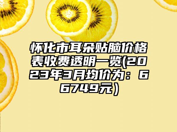 怀化市耳朵贴脑价格表收费透明一览(2023年3月均价为:66749元)