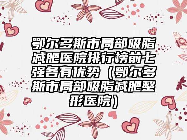 鄂尔多斯市局部吸脂减肥医院排行榜前七强各有优势(鄂尔多斯市局部吸脂减肥整形医院)