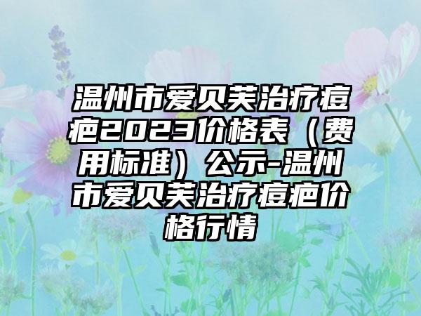 温州市爱贝芙治疗痘疤2023价格表(费用标准)公示-温州市爱贝芙治疗痘疤价格行情