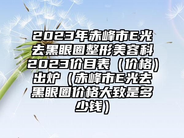 2023年赤峰市E光去黑眼圈整形美容科2023价目表(价格)出炉(赤峰市E光去黑眼圈价格大致是多少钱)